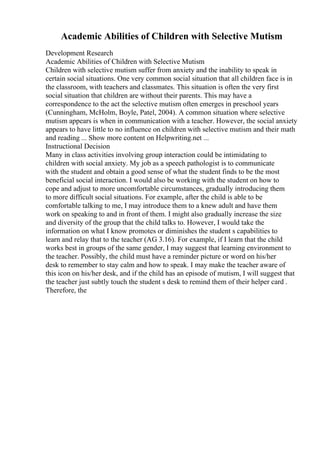 Academic Abilities of Children with Selective Mutism
Development Research
Academic Abilities of Children with Selective Mutism
Children with selective mutism suffer from anxiety and the inability to speak in
certain social situations. One very common social situation that all children face is in
the classroom, with teachers and classmates. This situation is often the very first
social situation that children are without their parents. This may have a
correspondence to the act the selective mutism often emerges in preschool years
(Cunningham, McHolm, Boyle, Patel, 2004). A common situation where selective
mutism appears is when in communication with a teacher. However, the social anxiety
appears to have little to no influence on children with selective mutism and their math
and reading ... Show more content on Helpwriting.net ...
Instructional Decision
Many in class activities involving group interaction could be intimidating to
children with social anxiety. My job as a speech pathologist is to communicate
with the student and obtain a good sense of what the student finds to be the most
beneficial social interaction. I would also be working with the student on how to
cope and adjust to more uncomfortable circumstances, gradually introducing them
to more difficult social situations. For example, after the child is able to be
comfortable talking to me, I may introduce them to a knew adult and have them
work on speaking to and in front of them. I might also gradually increase the size
and diversity of the group that the child talks to. However, I would take the
information on what I know promotes or diminishes the student s capabilities to
learn and relay that to the teacher (AG 3.16). For example, if I learn that the child
works best in groups of the same gender, I may suggest that learning environment to
the teacher. Possibly, the child must have a reminder picture or word on his/her
desk to remember to stay calm and how to speak. I may make the teacher aware of
this icon on his/her desk, and if the child has an episode of mutism, I will suggest that
the teacher just subtly touch the student s desk to remind them of their helper card .
Therefore, the
 