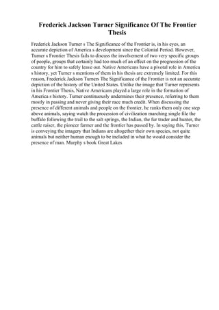 Frederick Jackson Turner Significance Of The Frontier
Thesis
Frederick Jackson Turner s The Significance of the Frontier is, in his eyes, an
accurate depiction of America s development since the Colonial Period. However,
Turner s Frontier Thesis fails to discuss the involvement of two very specific groups
of people, groups that certainly had too much of an effect on the progression of the
country for him to safely leave out. Native Americans have a pivotal role in America
s history, yet Turner s mentions of them in his thesis are extremely limited. For this
reason, Frederick Jackson Turners The Significance of the Frontier is not an accurate
depiction of the history of the United States. Unlike the image that Turner represents
in his Frontier Thesis, Native Americans played a large role in the formation of
America s history. Turner continuously undermines their presence, referring to them
mostly in passing and never giving their race much credit. When discussing the
presence of different animals and people on the frontier, he ranks them only one step
above animals, saying watch the procession of civilization marching single file the
buffalo following the trail to the salt springs, the Indian, the fur trader and hunter, the
cattle raiser, the pioneer farmer and the frontier has passed by. In saying this, Turner
is conveying the imagery that Indians are altogether their own species, not quite
animals but neither human enough to be included in what he would consider the
presence of man. Murphy s book Great Lakes
 