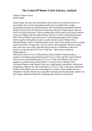 The Count Of Monte Cristo Literary Analysis
Literary Analysis Essay
Kush Yagnik
Julius Caesar, the man who turned Rome into a force to be reckoned with was a
great leader, however his long and powerful rule was ended with a simple
assassination because he abused his power after dictating the stronghold of Rome.
History has proven to the Historical community that if one obtains power they are
likely to misuse that power. The two authors that will be used in my literary analysis
essay are Coldplay and Alexandre Dumas. The two text that will be discussed are
The Count of Monte Cristo and Viva La Vida. Each paragraph will be relating
diction used by both authors to prove a point. In the Count of Monte Cristo
Edmond Dantes a sailor is framed and put in jail. After many painful years he escapes
to put forward his revenge plan. Viva La vida is a hit song/poem; the lyrics imply
that a man once was a king, and after being used he is overthrown, and a new
person is to take his spot. In Viva La Vida and... Show more content on
Helpwriting.net ...
The diction used in Viva La Vida and the Count of Monte Cristo provides a
negative connotation seeing that the poem Viva La Vida, and The count of Monte
cristo are two sad and dark stories. In Viva La Vida Chris Martin writes Just a
puppet on a lonely string, (Chris Martin 31). In the Count of Monte Cristo
Alexandre Dumas writes Monte Cristo cast a rapid glance around him. Andrea had
disappeared, (Dumas 56). The word choice in Viva La Vida is extremely significant
because Chris Martin uses the words puppet on a lonely string. Puppet must be a
metaphor to the fact that he was a king that was being used by the people, and he was
just a figure taking the blame for everything that occurred. Lonely must
 