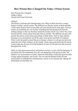 How Prisons Have Changed On Today s Prison System
How Prisons Have Changed
Jordan Coldren
Florida Gulf Coast University
Abstract
The History of prisons goes through many eras. Many of these eras have a major
impact on today s prison system. The different was that the system worked and didn
t work really showed what was possibly and what should not be tried again. Each era
tried to do something new are recreate something that had already been done by
making changes to the way that they treated the inmates all the way to how they were
housed and how much contact they had with one another. The different eras gave the
present day prison system many great things to think about. Such as large capacity
housing so you can properly use all the space in the prison and hold it to capacity.
There is also the parole system that gives inmates a chance to work get out early and
spend the rest of their sentence on the outside. These many great traits that the prison
system today has all come from the hundreds of years of trial and error that occurred
throughout the world.
When we talk about incarceration, and prisons you have to start with the beginning. It
all started with The Penitentiary Era, the very beginning of the prison system. The
Quakers saw incarceration as a place where the individuals could make good for their
wrongs against humanity, and society. The way that the Quakers believed with
incarceration in rehabilitation and deterrence, carries over to present day. During the
Penitentiary Era the bible was
 