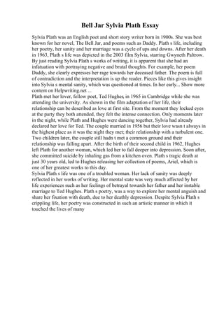 Bell Jar Sylvia Plath Essay
Sylvia Plath was an English poet and short story writer born in 1900s. She was best
known for her novel, The Bell Jar, and poems such as Daddy. Plath s life, including
her poetry, her sanity and her marriage was a cycle of ups and downs. After her death
in 1963, Plath s life was depicted in the 2003 film Sylvia, starring Gwyneth Paltrow.
By just reading Sylvia Plath s works of writing, it is apparent that she had an
infatuation with portraying negative and brutal thoughts. For example, her poem
Daddy, she clearly expresses her rage towards her deceased father. The poem is full
of contradiction and the interpretation is up the reader. Pieces like this gives insight
into Sylvia s mental sanity, which was questioned at times. In her early... Show more
content on Helpwriting.net ...
Plath met her lover, fellow poet, Ted Hughes, in 1965 in Cambridge while she was
attending the university. As shown in the film adaptation of her life, their
relationship can be described as love at first site. From the moment they locked eyes
at the party they both attended, they felt the intense connection. Only moments later
in the night, while Plath and Hughes were dancing together, Sylvia had already
declared her love for Ted. The couple married in 1956 but their love wasn t always in
the highest place as it was the night they met; their relationship with a turbulent one.
Two children later, the couple still hadn t met a common ground and their
relationship was falling apart. After the birth of their second child in 1962, Hughes
left Plath for another woman, which led her to fall deeper into depression. Soon after,
she committed suicide by inhaling gas from a kitchen oven. Plath s tragic death at
just 30 years old, led to Hughes releasing her collection of poems, Ariel, which is
one of her greatest works to this day.
Sylvia Plath s life was one of a troubled woman. Her lack of sanity was deeply
reflected in her works of writing. Her mental state was very much affected by her
life experiences such as her feelings of betrayal towards her father and her instable
marriage to Ted Hughes. Plath s poetry, was a way to explore her mental anguish and
share her fixation with death, due to her deathly depression. Despite Sylvia Plath s
crippling life, her poetry was constructed in such an artistic manner in which it
touched the lives of many
 
