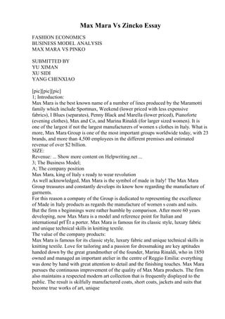 Max Mara Vs Zincko Essay
FASHION ECONOMICS
BUSINESS MODEL ANALYSIS
MAX MARA VS PINKO
SUBMITTED BY
YU XIMAN
XU SIDI
YANG CHENXIAO
[pic][pic][pic]
1; Introduction:
Max Mara is the best known name of a number of lines produced by the Maramotti
family which include Sportmax, Weekend (lower priced with less expensive
fabrics), I Blues (separates), Penny Black and Marella (lower priced), Pianoforte
(evening clothes), Max and Co, and Marina Rinaldi (for larger sized women). It is
one of the largest if not the largest manufacturers of women s clothes in Italy. What is
more, Max Mara Group is one of the most important groups worldwide today, with 23
brands, and more than 4,500 employees in the different premises and estimated
revenue of over $2 billion.
SIZE:
Revenue: ... Show more content on Helpwriting.net ...
3; The Business Model;
A; The company position
Max Mara, king of Italy s ready to wear revolution
As well acknowledged, Max Mara is the symbol of made in Italy! The Max Mara
Group treasures and constantly develops its know how regarding the manufacture of
garments.
For this reason a company of the Group is dedicated to representing the excellence
of Made in Italy products as regards the manufacture of women s coats and suits.
But the firm s beginnings were rather humble by comparison. After more 60 years
developing, now Max Mara is a model and reference point for Italian and
international prГЁt a porter. Max Mara is famous for its classic style, luxury fabric
and unique technical skills in knitting textile.
The value of the company products:
Max Mara is famous for its classic style, luxury fabric and unique technical skills in
knitting textile. Love for tailoring and a passion for dressmaking are key aptitudes
handed down by the great grandmother of the founder, Marina Rinaldi, who in 1850
owned and managed an important atelier in the centre of Reggio Emilia: everything
was done by hand with great attention to detail and the finishing touches. Max Mara
pursues the continuous improvement of the quality of Max Mara products. The firm
also maintains a respected modern art collection that is frequently displayed to the
public. The result is skilfully manufactured coats, short coats, jackets and suits that
become true works of art, unique
 