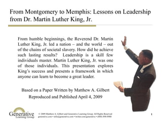 From humble beginnings, the Reverend Dr. Martin Luther King, Jr. led a nation – and the world – out of the chains of societal slavery. How did he achieve such lasting results?  Leadership is a skill few individuals master. Martin Luther King, Jr. was one of those individuals. This presentation explores King’s success and presents a framework in which anyone can learn to become a great leader. Based on a Paper Written by Matthew A. Gilbert Reproduced and Published April 4, 2009 From Montgomery to Memphis: Lessons on Leadership from Dr. Martin Luther King, Jr. 