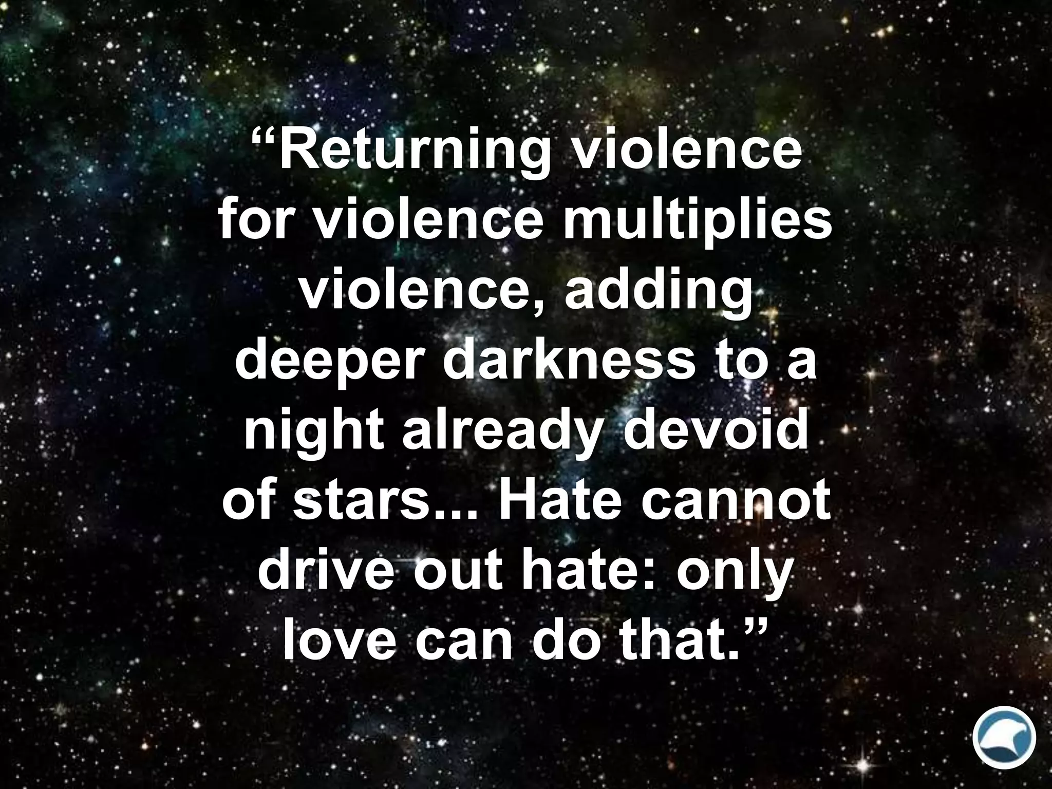 “Returning violence
for violence multiplies
violence, adding
deeper darkness to a
night already devoid
of stars... Hate cannot
drive out hate: only
love can do that.”
 