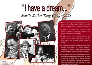 Martin Luther King (1929-1968)
                                               Martin Luther King started fighting for the human
                                                rights when a member of his church was arrested
                                                for not giving her seat to a white person on a bus.

                                               In 1957, he founded and was president of the
                                                Southern Christian Leadership Conference (a
                                                pacifist organization of civil rights).

                                               In 1963, he was one of the organizers of the
                                                peaceful march. In the same year he gave his
                                                most famous and inspiring speech “I have a
                                                dream”.

                                               In 1964, he received the Nobel Peace Prize. Some
                                                months later when he visited Memphis,
                                                Tennessee, to support a strike, he was murdered
                                                by a fanatic white, but the struggle was not over.

                                               In our opinion, this man is an example to all of us,
                                                because despite knowing that he could be killed
                                                at any time, he never gave up fighting. If by his
                                                initiative he managed to make the world a better
 Ana Rita
 Joana Guido   11ºB                            place, we can all do it, we just need to have
                                                willpower and determination.
 