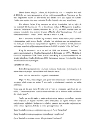 Martin Luther King Jr. (Atlanta, 15 de janeiro de 1929 — Memphis, 4 de abril
de 1968) foi um pastor protestante e ativista político estadunidense. Tornou-se um dos
mais importantes líderes do movimento dos direitos civis dos negros nos Estados
Unidos, e no mundo, com uma campanha de não violência e de amor ao próximo.
Um ministro Batista, King tornou-se um ativista dos direitos civis no início de
sua carreira.1 Ele liderou em 1955 o boicote aos ônibus de Montgomery e ajudou a
fundar a Conferência da Liderança Cristã do Sul (SCLC), em 1957, servindo como seu
primeiro presidente. Seus esforços levaram à Marcha sobre Washington de 1963, onde
ele fez seu discurso "I Have a Dream" ”EU TENHO UM SONHO”.
Em 14 de outubro de 1964 King recebeu o Prémio Nobel da Paz pelo o combate
à desigualdade racial através da não violência. Nos próximos anos que antecederam a
sua morte, ele expandiu seu foco para incluir a pobreza e a Guerra do Vietnã, alienando
muitos de seus aliados liberais com um discurso de 1967 intitulado "Além do Vietnã".
King foi assassinado em 4 de abril de 1968, em Memphis, Tennessee. Ele
recebeu postumamente a Medalha Presidencial da Liberdade em 1977 e Medalha de
Ouro do Congresso em 2004; Dia de Martin Luther King, Jr. foi estabelecido como um
feriado federal dos Estados Unidos em 1986. Centenas de ruas nos EUA também foram
renomeadas em sua homenagem..
Eu tenho um sonho…
Estou feliz por juntar-me a vós, hoje, o dia que ficará para a história como o da
maior manifestação pela liberdade nos anais da nossa nação.
Seria fatal não levar a sério a urgência do momento.
Digo-vos hoje, meus amigos, que apesar das dificuldades e das frustrações do
momento, ainda tenho um sonho. É um sonho profundamente enraizado no sonho
americano.
Sonho que um dia esta nação levantar-se-á e viverá o verdadeiro significado do seu
credo: “Consideramos estas verdades como evidentes em si mesmas: todos os homens
são criados iguais”.
Sonho que um dia todos os vales serão elevados, todas as montanhas e encostas
serão niveladas, os lugares inóspitos serão amenizados, os lugares tortuosos serão
endireitados e a glória do Senhor será revelada, e todos os seres a verão, conjuntamente.
Esta é a nossa esperança. Esta é a fé com a qual regresso ao sul.
Que a liberdade ressoe dos prodigiosos cabeços do Novo Hampshire!
Que a liberdade ressoe das poderosas montanhas de Nova Iorque!
Que a liberdade ressoe dos montes Alleghenies da Pensilvania!
 