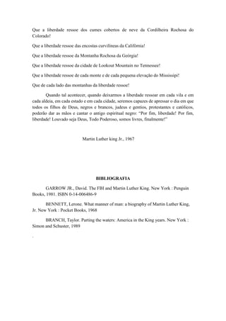 Que a liberdade ressoe dos cumes cobertos de neve da Cordilheira Rochosa do
Colorado!
Que a liberdade ressoe das encostas curvilíneas da Califórnia!
Que a liberdade ressoe da Montanha Rochosa da Geórgia!
Que a liberdade ressoe da cidade de Lookout Mountain no Tennessee!
Que a liberdade ressoe de cada monte e de cada pequena elevação do Mississipi!
Que de cada lado das montanhas da liberdade ressoe!
Quando tal acontecer, quando deixarmos a liberdade ressoar em cada vila e em
cada aldeia, em cada estado e em cada cidade, seremos capazes de apressar o dia em que
todos os filhos de Deus, negros e brancos, judeus e gentios, protestantes e católicos,
poderão dar as mãos e cantar o antigo espiritual negro: “Por fim, liberdade! Por fim,
liberdade! Louvado seja Deus, Todo Poderoso, somos livres, finalmente!”
Martin Luther king Jr., 1967
BIBLIOGRAFIA
GARROW JR., David. The FBI and Martin Luther King. New York : Penguin
Books, 1981. ISBN 0-14-006486-9
BENNETT, Lerone. What manner of man: a biography of Martin Luther King,
Jr. New York : Pocket Books, 1968
BRANCH, Taylor. Parting the waters: America in the King years. New York :
Simon and Schuster, 1989
.
 