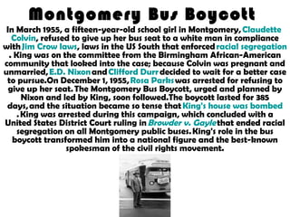 Montgomery Bus Boycott
In March 1955, a fifteen-year-old school girl in Montgomery, Claudette
Colvin, refused to give up her bus seat to a white man in compliance
with Jim Crow laws, laws in the US South that enforced racial segregation
. King was on the committee from the Birmingham African-American
community that looked into the case; because Colvin was pregnant and
unmarried, E.D. Nixon and Clifford Durr decided to wait for a better case
to pursue.On December 1, 1955, Rosa Parks was arrested for refusing to
give up her seat. The Montgomery Bus Boycott, urged and planned by
Nixon and led by King, soon followed.The boycott lasted for 385
days, and the situation became so tense that King's house was bombed
. King was arrested during this campaign, which concluded with a
United States District Court ruling in Browder v. Gayle that ended racial
segregation on all Montgomery public buses. King's role in the bus
boycott transformed him into a national figure and the best-known
spokesman of the civil rights movement.
 