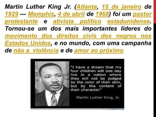 Martin Luther King Jr. (Atlanta, 15 de janeiro de
1929 — Memphis, 4 de abril de 1968) foi um pastor
protestante e ativista político estadunidense.
Tornou-se um dos mais importantes líderes do
movimento dos direitos civis dos negros nos
Estados Unidos, e no mundo, com uma campanha
de não a violência e de amor ao próximo
 