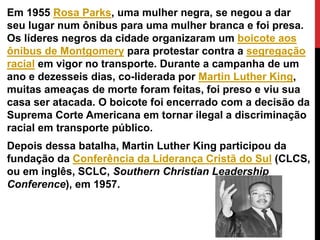 Em 1955 Rosa Parks, uma mulher negra, se negou a dar
seu lugar num ônibus para uma mulher branca e foi presa.
Os líderes negros da cidade organizaram um boicote aos
ônibus de Montgomery para protestar contra a segregação
racial em vigor no transporte. Durante a campanha de um
ano e dezesseis dias, co-liderada por Martin Luther King,
muitas ameaças de morte foram feitas, foi preso e viu sua
casa ser atacada. O boicote foi encerrado com a decisão da
Suprema Corte Americana em tornar ilegal a discriminação
racial em transporte público.
Depois dessa batalha, Martin Luther King participou da
fundação da Conferência da Liderança Cristã do Sul (CLCS,
ou em inglês, SCLC, Southern Christian Leadership
Conference), em 1957.
 