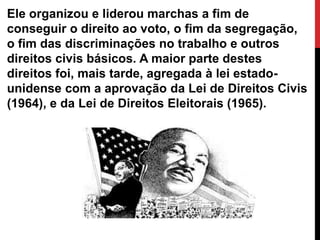 Ele organizou e liderou marchas a fim de
conseguir o direito ao voto, o fim da segregação,
o fim das discriminações no trabalho e outros
direitos civis básicos. A maior parte destes
direitos foi, mais tarde, agregada à lei estado-
unidense com a aprovação da Lei de Direitos Civis
(1964), e da Lei de Direitos Eleitorais (1965).
 