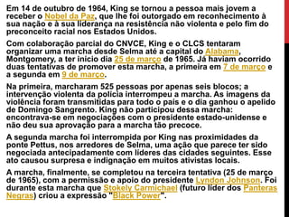Em 14 de outubro de 1964, King se tornou a pessoa mais jovem a
receber o Nobel da Paz, que lhe foi outorgado em reconhecimento à
sua nação e à sua liderança na resistência não violenta e pelo fim do
preconceito racial nos Estados Unidos.
Com colaboração parcial do CNVCE, King e o CLCS tentaram
organizar uma marcha desde Selma até a capital do Alabama,
Montgomery, a ter início dia 25 de março de 1965. Já haviam ocorrido
duas tentativas de promover esta marcha, a primeira em 7 de março e
a segunda em 9 de março.
Na primeira, marcharam 525 pessoas por apenas seis blocos; a
intervenção violenta da polícia interrompeu a marcha. As imagens da
violência foram transmitidas para todo o país e o dia ganhou o apelido
de Domingo Sangrento. King não participou dessa marcha:
encontrava-se em negociações com o presidente estado-unidense e
não deu sua aprovação para a marcha tão precoce.
A segunda marcha foi interrompida por King nas proximidades da
ponte Pettus, nos arredores de Selma, uma ação que parece ter sido
negociada antecipadamente com líderes das cidades seguintes. Esse
ato causou surpresa e indignação em muitos ativistas locais.
A marcha, finalmente, se completou na terceira tentativa (25 de março
de 1965), com a permissão e apoio do presidente Lyndon Johnson. Foi
durante esta marcha que Stokely Carmichael (futuro líder dos Panteras
Negras) criou a expressão "Black Power".
 