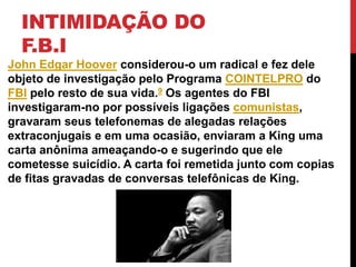 INTIMIDAÇÃO DO
F.B.I
John Edgar Hoover considerou-o um radical e fez dele
objeto de investigação pelo Programa COINTELPRO do
FBI pelo resto de sua vida.9 Os agentes do FBI
investigaram-no por possíveis ligações comunistas,
gravaram seus telefonemas de alegadas relações
extraconjugais e em uma ocasião, enviaram a King uma
carta anônima ameaçando-o e sugerindo que ele
cometesse suicídio. A carta foi remetida junto com copias
de fitas gravadas de conversas telefônicas de King.
 