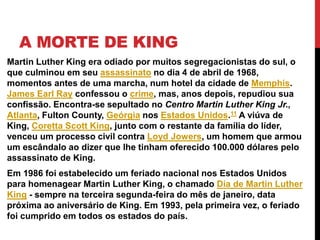 A MORTE DE KING
Martin Luther King era odiado por muitos segregacionistas do sul, o
que culminou em seu assassinato no dia 4 de abril de 1968,
momentos antes de uma marcha, num hotel da cidade de Memphis.
James Earl Ray confessou o crime, mas, anos depois, repudiou sua
confissão. Encontra-se sepultado no Centro Martin Luther King Jr.,
Atlanta, Fulton County, Geórgia nos Estados Unidos.11 A viúva de
King, Coretta Scott King, junto com o restante da família do líder,
venceu um processo civil contra Loyd Jowers, um homem que armou
um escândalo ao dizer que lhe tinham oferecido 100.000 dólares pelo
assassinato de King.
Em 1986 foi estabelecido um feriado nacional nos Estados Unidos
para homenagear Martin Luther King, o chamado Dia de Martin Luther
King - sempre na terceira segunda-feira do mês de janeiro, data
próxima ao aniversário de King. Em 1993, pela primeira vez, o feriado
foi cumprido em todos os estados do país.
 