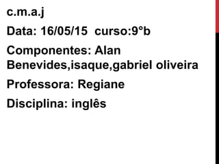 c.m.a.j
Data: 16/05/15 curso:9°b
Componentes: Alan
Benevides,isaque,gabriel oliveira
Professora: Regiane
Disciplina: inglês
 
