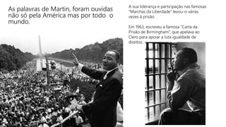 As palavras de Martin, foram ouvidas
não só pela América mas por todo o
mundo.
A sua liderança e participação nas famosas
“Marchas da Liberdade” levou-o várias
vezes á prisão.
Em 1963, escreveu a famosa “Carta da
Prisão de Birmingham”, que apelava ao
Clero para apoiar a luta igualdade de
direitos.
 