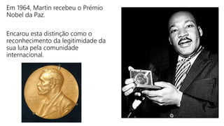 Em 1964, Martin recebeu o Prémio
Nobel da Paz.
Encarou esta distinção como o
reconhecimento da legitimidade da
sua luta pela comunidade
internacional.
 