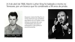 A 4 de abril de 1968, Martin Luther King foi baleado e morto no
Tenessee, por um branco que foi condenado a 99 anos de prisão.
Assassino: James Earl Ray foi um
norte-americano que acreditava
que Martin era um traidor, e que
cativava as pessoas das suas
manifestações para parar e
enfraquecer o país politica e
economicamente.
 