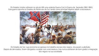 Os Estados Unidos sofreram no século XIX uma violenta Guerra Civil, A Guerra da Secessão (1861-1865).
Esta guerra opunha os Estados do Norte aos do Sul, tendo como principal objetivo abolir a escravatura.
Os Estados do Sul, cuja economia se apoiava no trabalho escravo dos negros, recusavam a abolição.
Depois de derrotados, foram obrigados a acabar com a escravatura, mas nunca aceitaram de bom grado a integração
dos negros na sua sociedade.
 