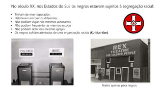 No século XX, nos Estados do Sul, os negros estavam sujeitos à segregação racial:
• Tinham de viver separados
• Habitavam em bairros diferentes
• Não podiam viajar nos mesmos autocarros
• Não podiam frequentar as mesmas escolas
• Não podiam rezar nas mesmas igrejas
• Os negros sofriam atentados de uma organização racista (Ku-klux-klan)
Teatro apenas para negros
 