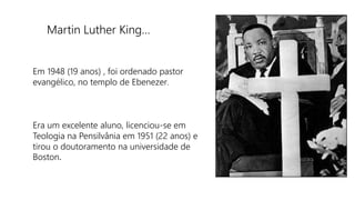 Martin Luther King…
Em 1948 (19 anos) , foi ordenado pastor
evangélico, no templo de Ebenezer.
Era um excelente aluno, licenciou-se em
Teologia na Pensilvânia em 1951 (22 anos) e
tirou o doutoramento na universidade de
Boston.
 