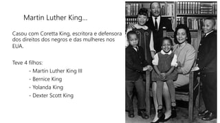 Martin Luther King…
Casou com Coretta King, escritora e defensora
dos direitos dos negros e das mulheres nos
EUA.
Teve 4 filhos:
- Martin Luther King III
- Bernice King
- Yolanda King
- Dexter Scott King
 