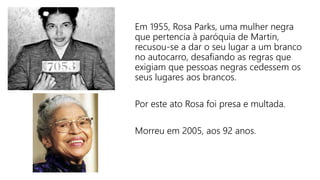 Em 1955, Rosa Parks, uma mulher negra
que pertencia à paróquia de Martin,
recusou-se a dar o seu lugar a um branco
no autocarro, desafiando as regras que
exigiam que pessoas negras cedessem os
seus lugares aos brancos.
Por este ato Rosa foi presa e multada.
Morreu em 2005, aos 92 anos.
 