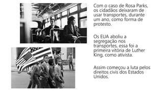 Com o caso de Rosa Parks,
os cidadãos deixaram de
usar transportes, durante
um ano, como forma de
protesto.
Os EUA aboliu a
segregação nos
transportes, essa foi a
primeira vitória de Luther
King, como ativista.
Assim começou a luta pelos
direitos civis dos Estados
Unidos.
 