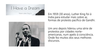 Em 1959 (30 anos), Luther King foi á
India para estudar mais sobre as
formas de protesto pacífico de Gandhi.
Um ano depois liderou uma série de
protestos por cidades norte-
americanas, num apelo á consciência.
Onde fez muitos dos seus melhores
discursos.
 
