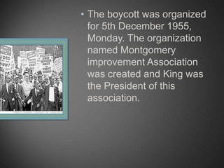 • The boycott was organized
for 5th December 1955,
Monday. The organization
named Montgomery
improvement Association
was created and King was
the President of this
association.
 