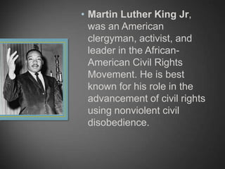 • Martin Luther King Jr,
was an American
clergyman, activist, and
leader in the African-
American Civil Rights
Movement. He is best
known for his role in the
advancement of civil rights
using nonviolent civil
disobedience.
 