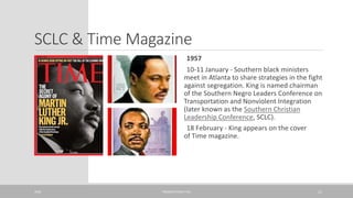 SCLC & Time Magazine
1957
10-11 January - Southern black ministers
meet in Atlanta to share strategies in the fight
against segregation. King is named chairman
of the Southern Negro Leaders Conference on
Transportation and Nonviolent Integration
(later known as the Southern Christian
Leadership Conference, SCLC).
18 February - King appears on the cover
of Time magazine.
20XX PRESENTATION TITLE 11
 