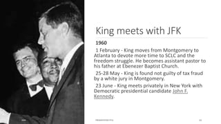 King meets with JFK
1960
1 February - King moves from Montgomery to
Atlanta to devote more time to SCLC and the
freedom struggle. He becomes assistant pastor to
his father at Ebenezer Baptist Church.
25-28 May - King is found not guilty of tax fraud
by a white jury in Montgomery.
23 June - King meets privately in New York with
Democratic presidential candidate John F.
Kennedy.
20XX PRESENTATION TITLE 15
 
