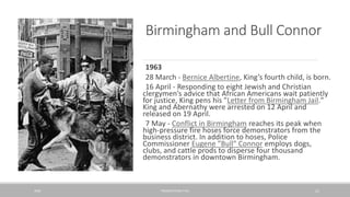 Birmingham and Bull Connor
1963
28 March - Bernice Albertine, King’s fourth child, is born.
16 April - Responding to eight Jewish and Christian
clergymen’s advice that African Americans wait patiently
for justice, King pens his "Letter from Birmingham Jail."
King and Abernathy were arrested on 12 April and
released on 19 April.
7 May - Conflict in Birmingham reaches its peak when
high-pressure fire hoses force demonstrators from the
business district. In addition to hoses, Police
Commissioner Eugene "Bull" Connor employs dogs,
clubs, and cattle prods to disperse four thousand
demonstrators in downtown Birmingham.
20XX PRESENTATION TITLE 21
 