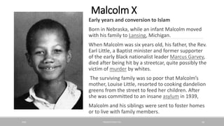 Malcolm X
Early years and conversion to Islam
Born in Nebraska, while an infant Malcolm moved
with his family to Lansing, Michigan.
When Malcolm was six years old, his father, the Rev.
Earl Little, a Baptist minister and former supporter
of the early Black nationalist leader Marcus Garvey,
died after being hit by a streetcar, quite possibly the
victim of murder by whites.
The surviving family was so poor that Malcolm’s
mother, Louise Little, resorted to cooking dandelion
greens from the street to feed her children. After
she was committed to an insane asylum in 1939,
Malcolm and his siblings were sent to foster homes
or to live with family members.
20XX PRESENTATION TITLE 26
 
