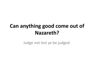 Can anything good come out of
          Nazareth?
     Judge not lest ye be judged.
 