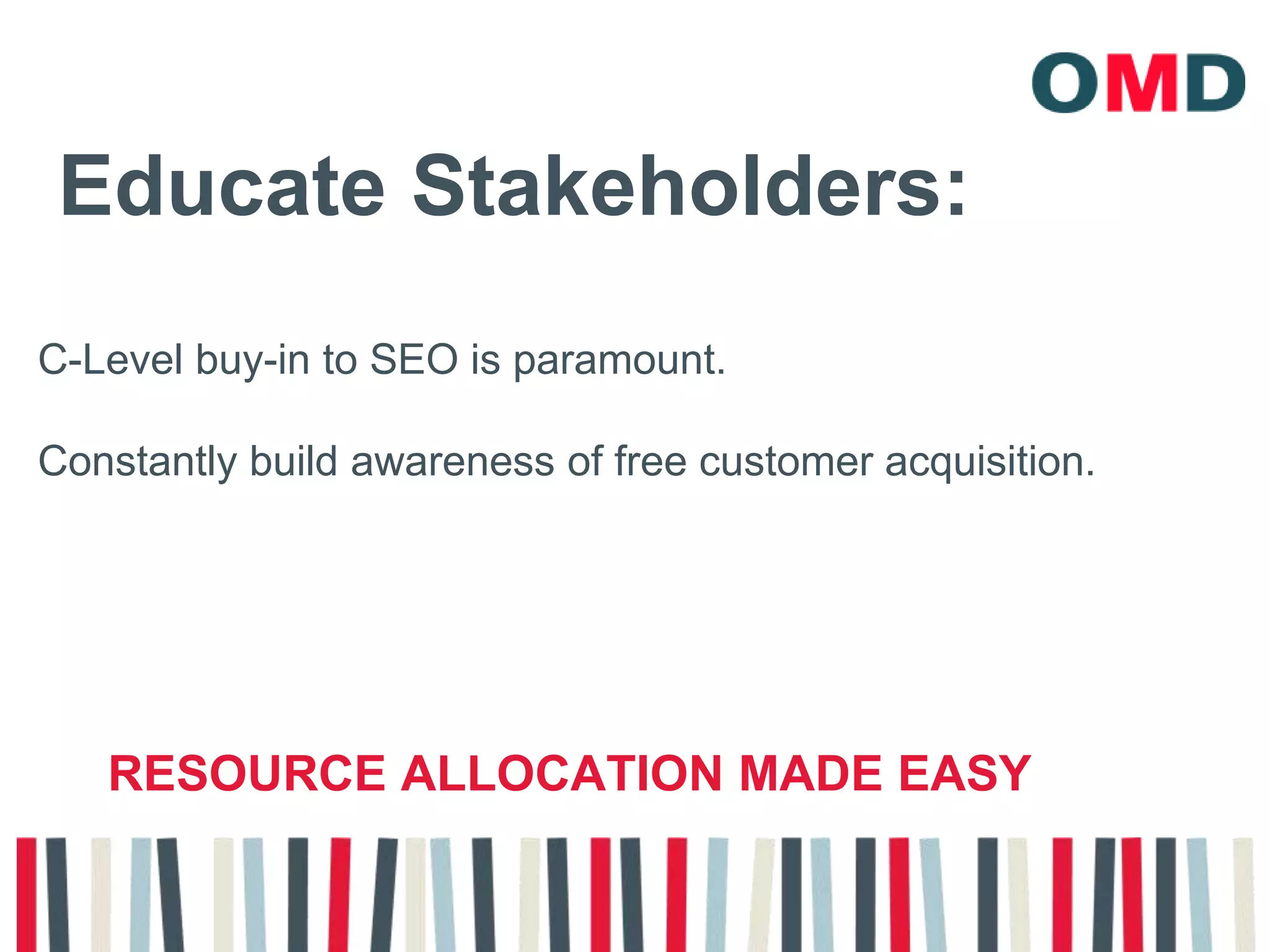 Educate Stakeholders:C-Level buy-in to SEO is paramount. Constantly build awareness of free customer acquisition.resource allocation made easy