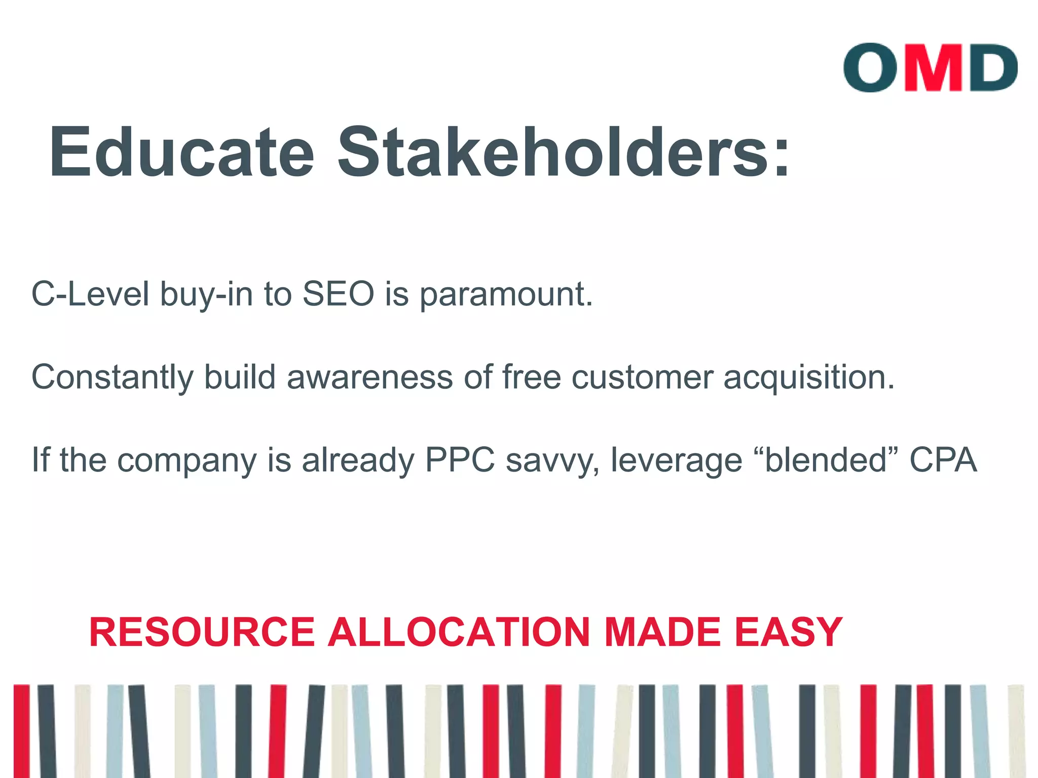 Educate Stakeholders:C-Level buy-in to SEO is paramount. Constantly build awareness of free customer acquisition.If the company is already PPC savvy, leverage “blended” CPAresource allocation made easy