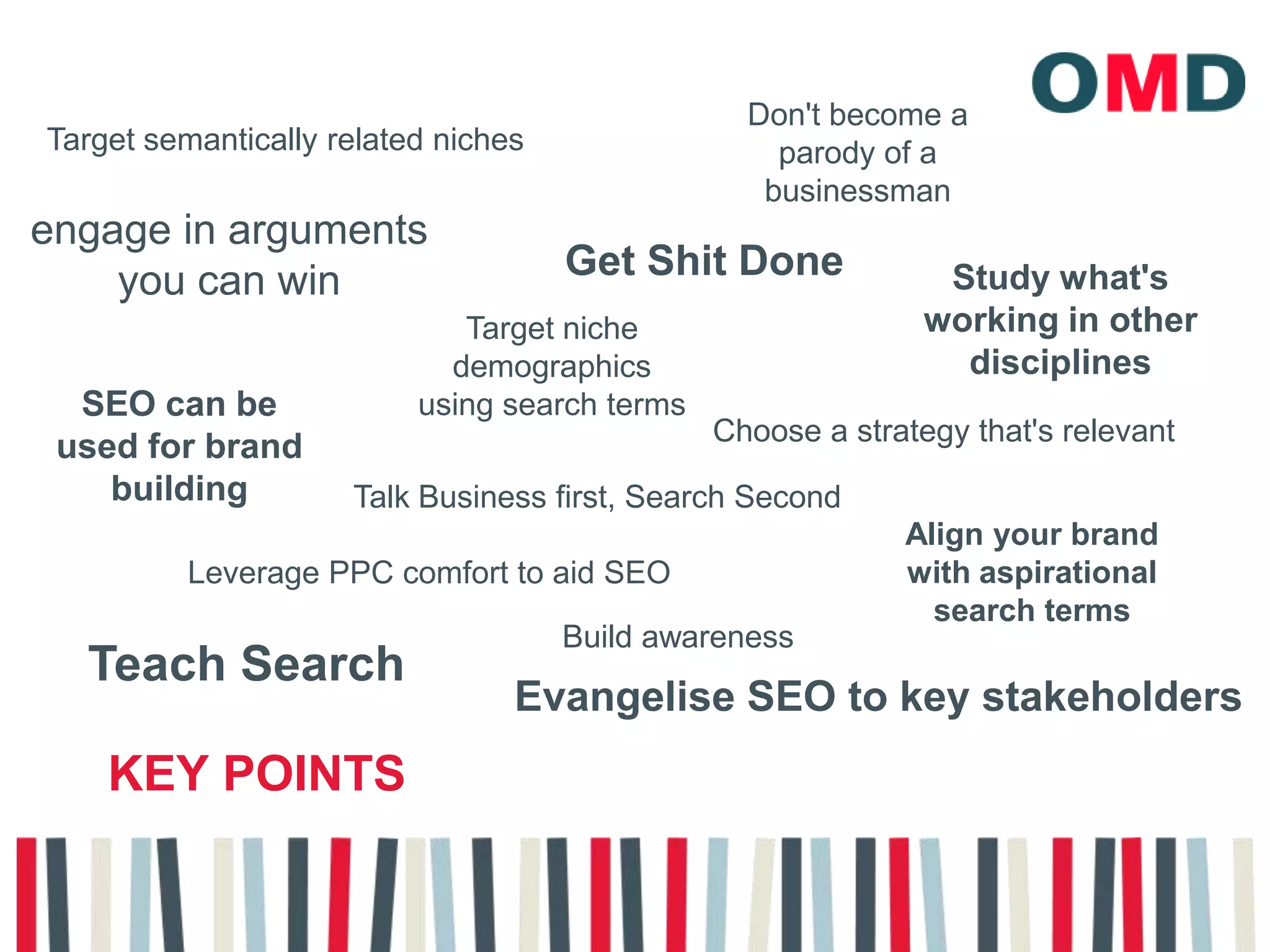 Don't become a parody of a businessmanTarget semantically related nichesengage in arguments you can winGet Shit DoneStudy what's working in other disciplines Target niche demographics using search termsSEO can be used for brand buildingChoose a strategy that's relevantTalk Business first, Search SecondAlign your brand with aspirational search termsLeverage PPC comfort to aid SEOBuild awarenessTeach SearchEvangelise SEO to key stakeholdersKey points