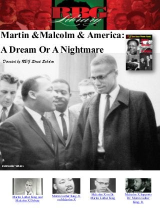 Martin &Malcolm & America:
A Dream Or A Nightmare
Directed by RBG Street Scholar




Icebreaker Videos




                                 Martin Luther King Jr.   Malcolm X on Dr.     Malcolm X Supports
        Martin Luther King and                            Martin Luther King    Dr. Martin Luther
         Malcolm X Debate           on Malcolm X
                                                                                    King, Jr.
 