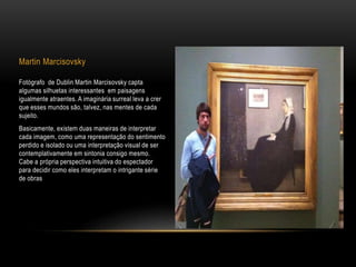 Martin Marcisovsky
Fotógrafo de Dublin Martin Marcisovsky capta
algumas silhuetas interessantes em paisagens
igualmente atraentes. A imaginária surreal leva a crer
que esses mundos são, talvez, nas mentes de cada
sujeito.
Basicamente, existem duas maneiras de interpretar
cada imagem, como uma representação do sentimento
perdido e isolado ou uma interpretação visual de ser
contemplativamente em sintonia consigo mesmo.
Cabe a própria perspectiva intuitiva do espectador
para decidir como eles interpretam o intrigante série
de obras