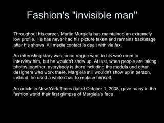 Fashion's "invisible man" Throughout his career, Martin Margiela has maintained an extremely low profile. He has never had his picture taken and remains backstage after his shows. All media contact is dealt with via fax.  An interesting story was, once Vogue went to his workroom to interview him, but he wouldn't show up. At last, when people are taking photos together, everybody is there including the models and other designers who work there, Margiela still wouldn't show up in person, instead, he used a white chair to replace himself.  An article in New York Times dated October 1, 2008, gave many in the fashion world their first glimpse of Margiela's face 