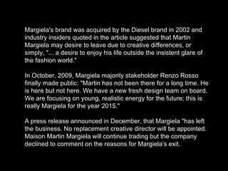 Margiela's brand was acquired by the Diesel brand in 2002 and industry insiders quoted in the article suggested that Martin Margiela may desire to leave due to creative differences, or simply, "... a desire to enjoy his life outside the insistent glare of the fashion world." In October, 2009, Margiela majority stakeholder Renzo Rosso finally made public: "Martin has not been there for a long time. He is here but not here. We have a new fresh design team on board. We are focusing on young, realistic energy for the future; this is really Margiela for the year 2015." A press release announced in December, that Margiela "has left the business. No replacement creative director will be appointed. Maison Martin Margiela will continue trading but the company declined to comment on the reasons for Margiela’s exit. 