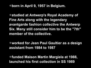 born in April 9, 1957 in Belgium. studied at Antwerp's Royal Academy of Fine Arts along with the legendary avantgarde fashion collective the Antwerp Six. Many still consider him to be the "7th" member of the collective.  worked for Jean Paul Gaultier as a design assistant from 1984 to 1987 funded Maison Martin Margiela at 1988, launched his first collection in SS 1989 