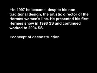 In 1997 he became, despite his non-traditional design, the artistic director of the Hermès women's line. He presented his first Hermes show in 1998 SS and continued worked to 2004 SS. concept of deconstruction 