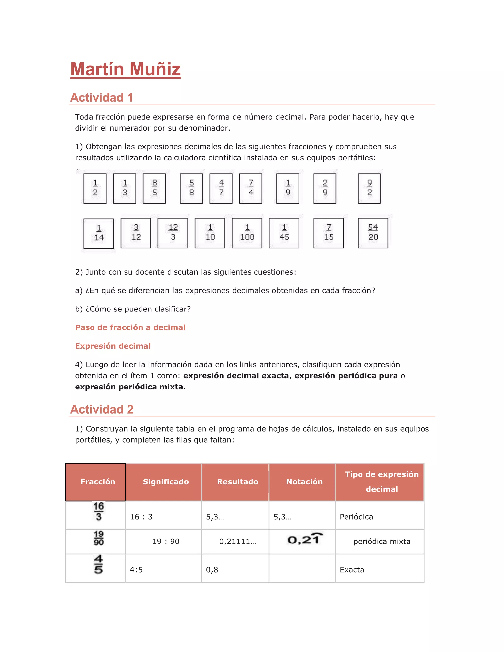 Martín Muñiz
Actividad 1
Toda fracción puede expresarse en forma de número decimal. Para poder hacerlo, hay que
dividir el numerador por su denominador.
1) Obtengan las expresiones decimales de las siguientes fracciones y comprueben sus
resultados utilizando la calculadora científica instalada en sus equipos portátiles:
2) Junto con su docente discutan las siguientes cuestiones:
a) ¿En qué se diferencian las expresiones decimales obtenidas en cada fracción?
b) ¿Cómo se pueden clasificar?
Paso de fracción a decimal
Expresión decimal
4) Luego de leer la información dada en los links anteriores, clasifiquen cada expresión
obtenida en el ítem 1 como: expresión decimal exacta, expresión periódica pura o
expresión periódica mixta.
Actividad 2
1) Construyan la siguiente tabla en el programa de hojas de cálculos, instalado en sus equipos
portátiles, y completen las filas que faltan:
Fracción Significado Resultado Notación
Tipo de expresión
decimal
16 : 3 5,3… 5,3… Periódica
19 : 90 0,21111… periódica mixta
4:5 0,8 Exacta
 