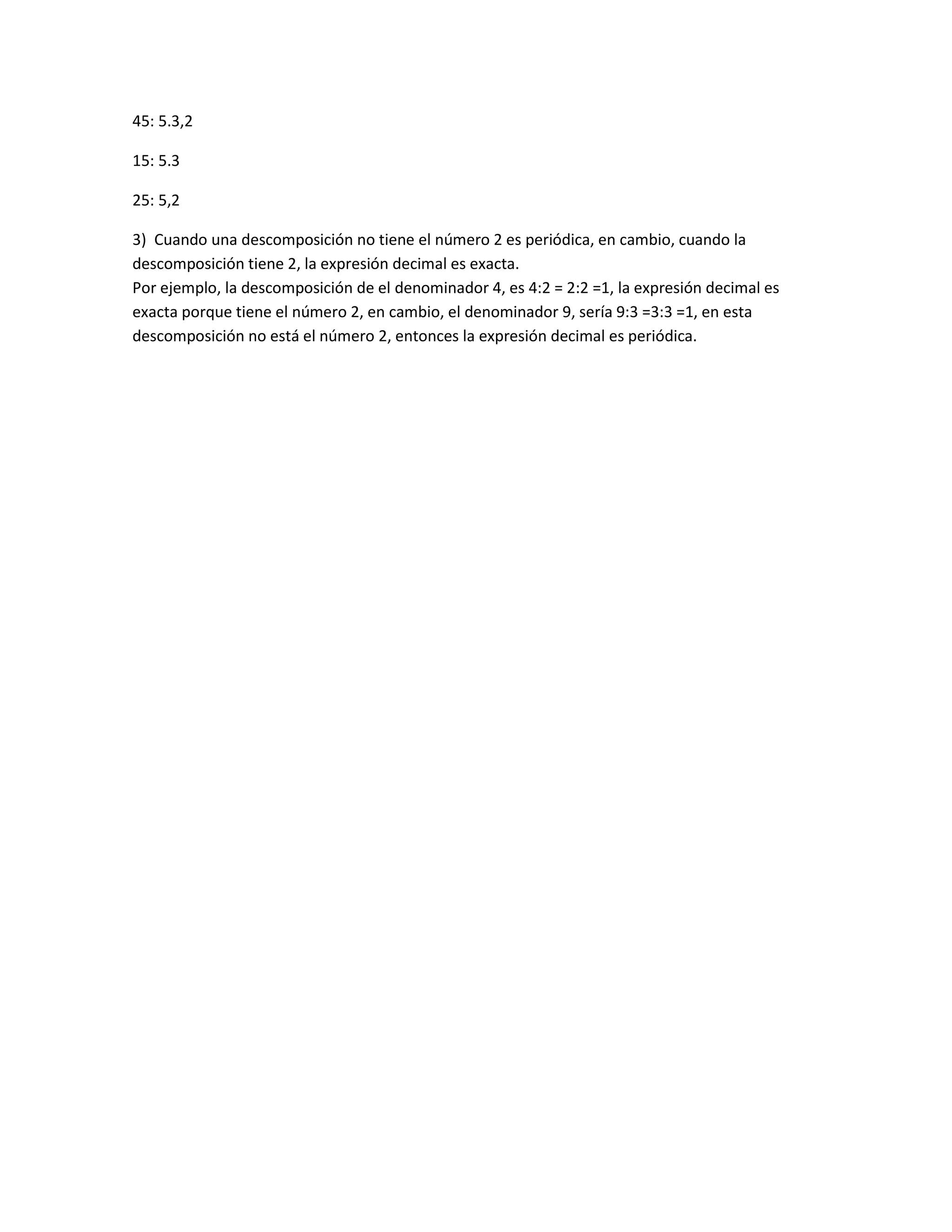 45: 5.3,2
15: 5.3
25: 5,2
3) Cuando una descomposición no tiene el número 2 es periódica, en cambio, cuando la
descomposición tiene 2, la expresión decimal es exacta.
Por ejemplo, la descomposición de el denominador 4, es 4:2 = 2:2 =1, la expresión decimal es
exacta porque tiene el número 2, en cambio, el denominador 9, sería 9:3 =3:3 =1, en esta
descomposición no está el número 2, entonces la expresión decimal es periódica.
 