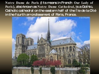 Notre Dame de Paris  (Its means in French  Our Lady of Paris ), also known as  Notre Dame Cathedral , is a Gothic, Catholic cathedral on the eastern half of the Île de la Cité in the fourth arrondissement of Paris, France.   