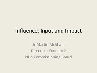 Influence, Input and Impact

      Dr Martin McShane
      Director – Domain 2
    NHS Commissioning Board
 