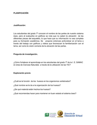 PLANIFICACIÓN




Justificación:



Los estudiantes del grado 7º conocen el nombre de las partes de nuestro sistema
óseo, pero al evaluarlos en gráficos se nota que no saben la ubicación de las
diferentes piezas del esqueleto, lo que hace que su información no sea completa
para su formación académica. Se propone entonces profundizar en el tema a
través del trabajo con gráficos y videos que favorezcan la familiarización con el
tema, así como la visión correcta de la ubicación de las partes.



Pregunta de investigación.



¿Cómo fortalecer el aprendizaje en los estudiantes del grado 7º de la I. E. SAMAC
en área de Ciencias Naturales a través de la utilización de las TIC?



Exploración previa



¿Cuál es la función de los huesos en los organismos vertebrados?

¿Qué nombre se le da a la organización de los huesos?

¿De qué material están hechos los huesos?

¿Qué recomiendas hacer para mantener en buen estado el sistema óseo?
 